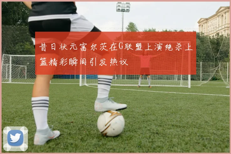 昔日状元富尔茨在G联盟上演绝杀上篮精彩瞬间引发热议