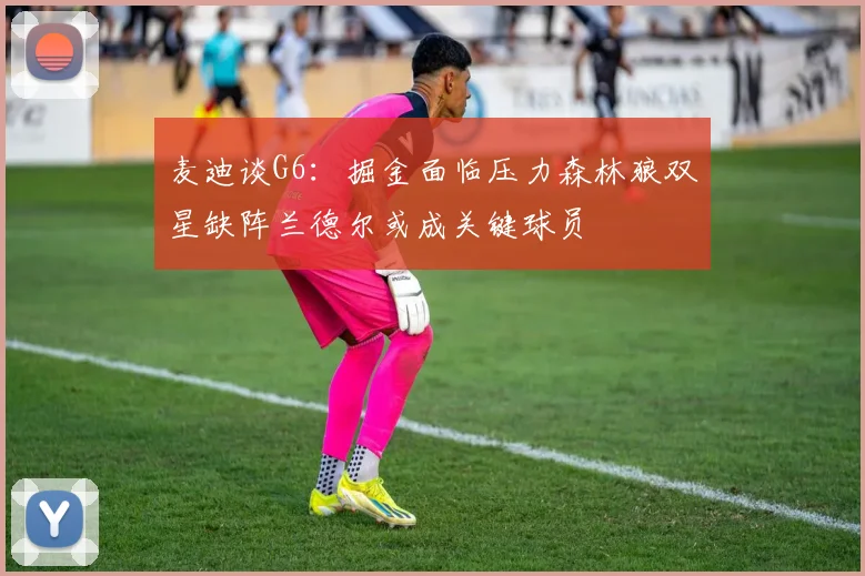 麦迪谈G6：掘金面临压力森林狼双星缺阵兰德尔或成关键球员