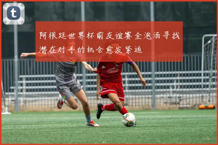 阿根廷世界杯前友谊赛全泡汤寻找潜在对手的机会愈发紧迫