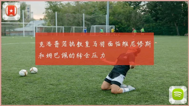 克洛普若执教皇马将面临维尼修斯和姆巴佩的转会压力