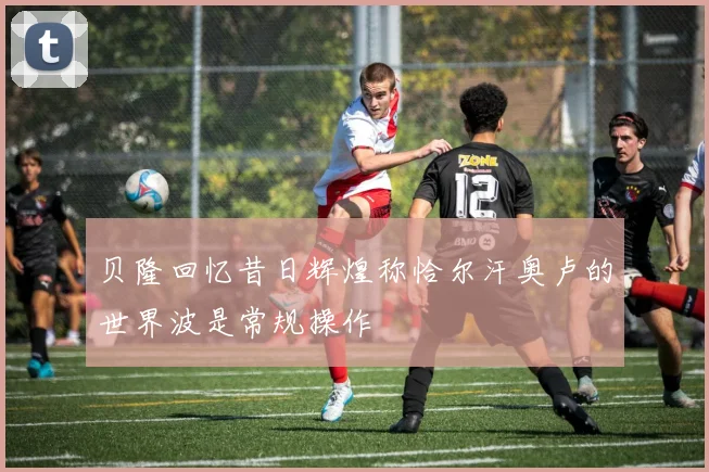 贝隆回忆昔日辉煌称恰尔汗奥卢的世界波是常规操作