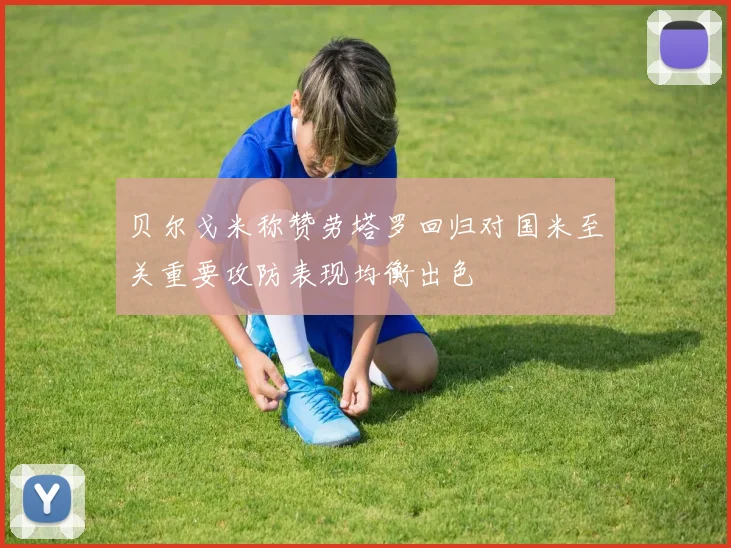 贝尔戈米称赞劳塔罗回归对国米至关重要攻防表现均衡出色