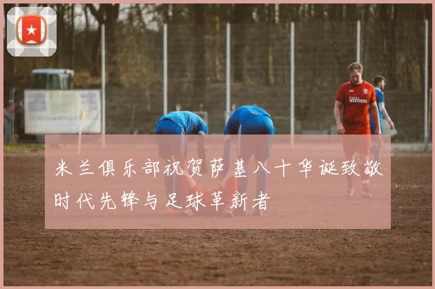 米兰俱乐部祝贺萨基八十华诞致敬时代先锋与足球革新者