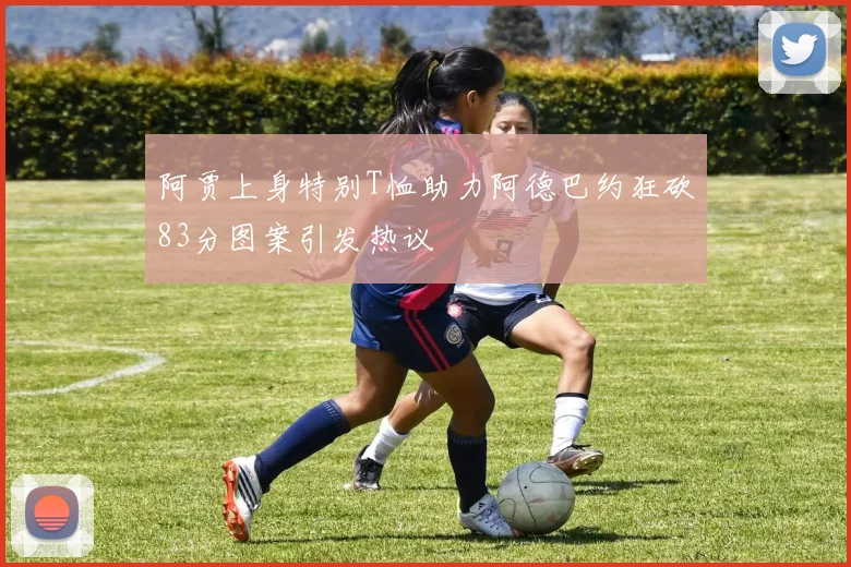 阿贾上身特别T恤助力阿德巴约狂砍83分图案引发热议