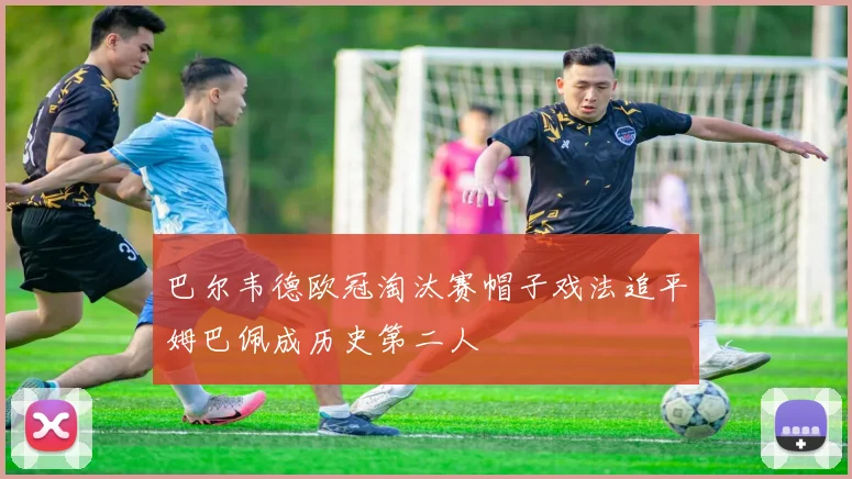 巴尔韦德欧冠淘汰赛帽子戏法追平姆巴佩成历史第二人