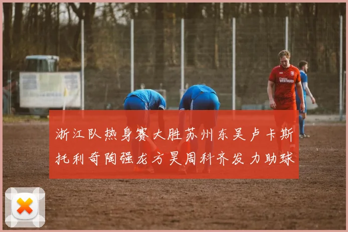 浙江队热身赛大胜苏州东吴卢卡斯托利奇陶强龙方昊周科齐发力助球队取胜