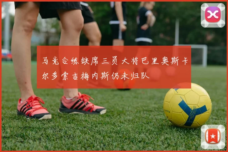 马竞合练缺席三员大将巴里奥斯卡尔多索吉梅内斯仍未归队