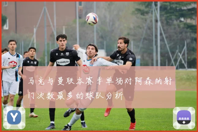 马竞与曼联本赛季单场对阿森纳射门次数最多的球队分析
